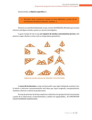 P á g i n a 5 | 22
TALLER DE GEOMETRÍA
Propuesta de integración entre los Niveles Primario y el Secundario
Esclareciendo, el objetivo específico es:
 Descubrir cómo transformar diseños en otros diferentes a través de los
movimientos del plano (traslación, rotación,…)
Entonces, la cuestión fundamental, es que, a través del ANÁLISIS, diluciden que secretos
encierra cada figura armada, a partir un proceso investigativo.
La gran ventaja de esto es que no requiere de muchos conocimientos previos, sólo
ponerse a jugar, diseñar y armar cual un rompecabezas geométrico.
La tarea de los docentes a cargo será persuadir a que sigan trabajando, mantener vivo
el interés e intervenir convenientemente ante ideas que vayan surgiendo, conceptualizarlas,
sintetizar, observar y valorar las producciones.
Se trata de priorizar las formas empíricas e inductivas de apropiación del conocimiento
a partir de la observación, el descubrimiento y análisis de regularidades... SE CONSTRUYEN
COLECTIVAMENTE SIGNIFICADOS.
 