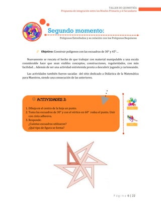 P á g i n a 6 | 22
TALLER DE GEOMETRÍA
Propuesta de integración entre los Niveles Primario y el Secundario
 Objetivo: Construir polígonos con las escuadras de 30° y 45°…
Nuevamente se rescata el hecho de que trabajar con material manipulable a una escala
considerable hace que sean visibles conceptos, construcciones, regularidades, con más
facilidad… Además de ser una actividad entretenida presta a descubrir jugando y curioseando.
Las actividades también fueron sacadas del sitio dedicado a Didáctica de la Matemática
para Maestros, siendo una consecución de las anteriores.
 ACTIVIDADES 2:
1. Dibuja en el centro de la hoja un punto.
2. Toma las escuadras de 30° y con el vértice en 60° rodea el punto. Unir
con cinta adhesiva.
3. Responde:
¿Cuántas escuadras utilizaron?
¿Qué tipo de figura se forma?
T. en E.
D. C.
Segundo momento:
Polígonos Estrellados y su relación con los Polígonos Regulares
 