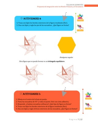 P á g i n a 7 | 22
TALLER DE GEOMETRÍA
Propuesta de integración entre los Niveles Primario y el Secundario
Hexágono regular
Otra figura que se puede formar es un triángulo equilátero
 ACTIVIDADES 4:
4. Traza con lápiz los bordes exteriores de la figura resultante (flor).
5. Una con lápiz y regla los pie de las escuadras. ¿Qué figura se forma?
T. en E.
D. C.
 ACTIVIDADES 5:
1. Dibuja en el centro de la hoja un punto.
2. Toma las escuadras de 45° y rodea el punto. Unir con cinta adhesiva.
3. Responde: ¿Cuántas escuadras utilizaron? ¿Qué tipo de figura se forma?
4. Traza con lápiz los bordes exteriores de la figura resultante (flor).
5. Una con lápiz y regla vértices exteriores de las escuadras. ¿Qué figura se forma?
T. en E.
D. C.
 