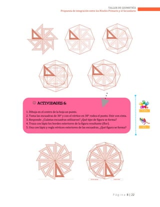 P á g i n a 8 | 22
TALLER DE GEOMETRÍA
Propuesta de integración entre los Niveles Primario y el Secundario
 ACTIVIDADES 6:
1. Dibuja en el centro de la hoja un punto.
2. Toma las escuadras de 30° y con el vértice en 30° rodea el punto. Unir con cinta.
3. Responde: ¿Cuántas escuadras utilizaron? ¿Qué tipo de figura se forma?
4. Traza con lápiz los bordes exteriores de la figura resultante (flor).
5. Una con lápiz y regla vértices exteriores de las escuadras. ¿Qué figura se forma?
T. en E.
D. C.
 