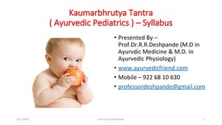 Kaumarbhrutya Tantra
( Ayurvedic Pediatrics ) – Syllabus
• Presented By –
Prof.Dr.R.R.Deshpande (M.D in
Ayurvdic Medicine & M.D. in
Ayurvedic Physiology)
• www.ayurvedicfriend.com
• Mobile – 922 68 10 630
• professordeshpande@gmail.com
9/11/2016 1Prof.Dr.R.R.Deshpande
 