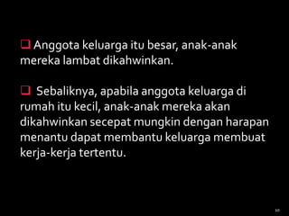  Anggota keluarga itu besar, anak-anak
mereka lambat dikahwinkan.
 Sebaliknya, apabila anggota keluarga di
rumah itu kecil, anak-anak mereka akan
dikahwinkan secepat mungkin dengan harapan
menantu dapat membantu keluarga membuat
kerja-kerja tertentu.
10
 