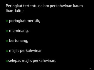Peringkat tertentu dalam perkahwinan kaum
Iban iaitu:
o peringkat merisik,
o meminang,
o bertunang,
o majlis perkahwinan
oselepas majlis perkahwinan.
11
 