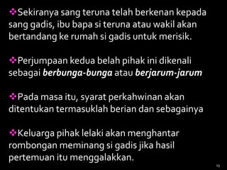 Sekiranya sang teruna telah berkenan kepada
sang gadis, ibu bapa si teruna atau wakil akan
bertandang ke rumah si gadis untuk merisik.
Perjumpaan kedua belah pihak ini dikenali
sebagai berbunga-bunga atau berjarum-jarum
Pada masa itu, syarat perkahwinan akan
ditentukan termasuklah berian dan sebagainya
Keluarga pihak lelaki akan menghantar
rombongan meminang si gadis jika hasil
pertemuan itu menggalakkan.
13
 