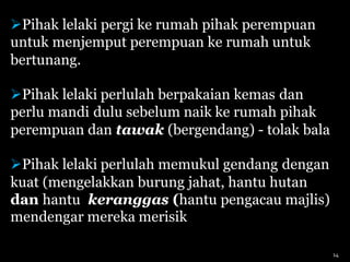 Pihak lelaki pergi ke rumah pihak perempuan
untuk menjemput perempuan ke rumah untuk
bertunang.
Pihak lelaki perlulah berpakaian kemas dan
perlu mandi dulu sebelum naik ke rumah pihak
perempuan dan tawak (bergendang) - tolak bala
Pihak lelaki perlulah memukul gendang dengan
kuat (mengelakkan burung jahat, hantu hutan
dan hantu keranggas (hantu pengacau majlis)
mendengar mereka merisik
14
 