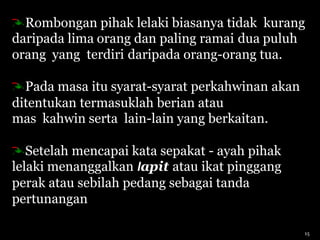 Rombongan pihak lelaki biasanya tidak kurang
daripada lima orang dan paling ramai dua puluh
orang yang terdiri daripada orang-orang tua.
Pada masa itu syarat-syarat perkahwinan akan
ditentukan termasuklah berian atau
mas kahwin serta lain-lain yang berkaitan.
Setelah mencapai kata sepakat - ayah pihak
lelaki menanggalkan lapit atau ikat pinggang
perak atau sebilah pedang sebagai tanda
pertunangan
15
 