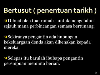 Dibuat oleh tuai rumah - untuk mengetahui
sejauh mana perbincangan semasa bertunang.
Sekiranya pengantin ada hubungan
kekeluargaan denda akan dikenakan kepada
mereka.
Selepas itu barulah ibubapa pengantin
perempuan meminta berian.
18
 