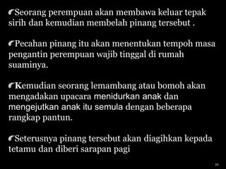 Seorang perempuan akan membawa keluar tepak
sirih dan kemudian membelah pinang tersebut .
Pecahan pinang itu akan menentukan tempoh masa
pengantin perempuan wajib tinggal di rumah
suaminya.
Kemudian seorang lemambang atau bomoh akan
mengadakan upacara menidurkan anak dan
mengejutkan anak itu semula dengan beberapa
rangkap pantun.
Seterusnya pinang tersebut akan diagihkan kepada
tetamu dan diberi sarapan pagi
20
 