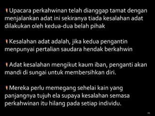 Upacara perkahwinan telah dianggap tamat dengan
menjalankan adat ini sekiranya tiada kesalahan adat
dilakukan oleh kedua-dua belah pihak
Kesalahan adat adalah, jika kedua pengantin
menpunyai pertalian saudara hendak berkahwin
Adat kesalahan mengikut kaum iban, penganti akan
mandi di sungai untuk membersihkan diri.
Mereka perlu memegang sehelai kain yang
panjangnya tujuh ela supaya kesalahan semasa
perkahwinan itu hilang pada setiap individu.
21
 