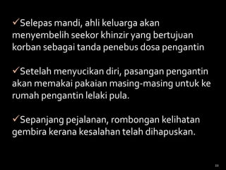 Selepas mandi, ahli keluarga akan
menyembelih seekor khinzir yang bertujuan
korban sebagai tanda penebus dosa pengantin
Setelah menyucikan diri, pasangan pengantin
akan memakai pakaian masing-masing untuk ke
rumah pengantin lelaki pula.
Sepanjang pejalanan, rombongan kelihatan
gembira kerana kesalahan telah dihapuskan.
22
 