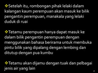 Setelah itu, rombongan pihak lelaki dalam
kalangan kaum perempuan akan masuk ke bilik
pengantin perempuan, manakala yang lelaki
duduk di ruai
Tetamu perempuan hanya dapat masuk ke
dalam bilik pengantin perempuan dengan
menggunakan bahasa berirama untuk membuka
pintu bilik yang dipalang dengan lembing dan
ditutup dengan pua kumbu
Tetamu akan dijamu dengan tuak dan pelbagai
jenis air yang lain 26
 