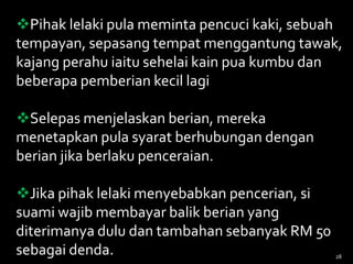 Pihak lelaki pula meminta pencuci kaki, sebuah
tempayan, sepasang tempat menggantung tawak,
kajang perahu iaitu sehelai kain pua kumbu dan
beberapa pemberian kecil lagi
Selepas menjelaskan berian, mereka
menetapkan pula syarat berhubungan dengan
berian jika berlaku penceraian.
Jika pihak lelaki menyebabkan pencerian, si
suami wajib membayar balik berian yang
diterimanya dulu dan tambahan sebanyak RM 50
sebagai denda. 28
 
