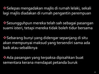 Selepas mengadakan majlis di rumah lelaki, sekali
lagi majlis diadakan di rumah pengantin perempuan
Sesungguhpun mereka telah sah sebagai pasangan
suami isteri, tetapi mereka tidak boleh tidur bersama
Sebarang bunyi yang didengar sepanjang di situ
akan mempunyai maksud yang tersendiri sama ada
baik atau sebaliknya
Ada pasangan yang terpaksa dipisahkan buat
sementara kerana mendapat petanda buruk
31
 