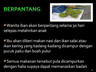 Wanita iban akan berpantang selama 30 hari
selepas melahirkan anak
Ibu akan diberi makan nasi dan ikan salai atau
ikan kering yang kadang-kadang dicampur dengan
pucuk paku dan buah pulur
Semua makanan tersebut pula dicampurkan
dengan halia supaya dapat memanaskan badan
36
 