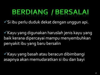 Si ibu perlu duduk dekat dengan unggun api.
Kayu yang digunakan haruslah jenis kayu yang
baik kerana dipercayai mampu menyembuhkan
penyakit ibu yang baru bersalin
Kayu yang basah atau beracun dibimbangi
asapnya akan memudaratkan si ibu dan bayi
37
 