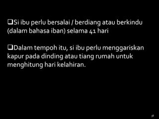Si ibu perlu bersalai / berdiang atau berkindu
(dalam bahasa iban) selama 41 hari
Dalam tempoh itu, si ibu perlu menggariskan
kapur pada dinding atau tiang rumah untuk
menghitung hari kelahiran.
38
 