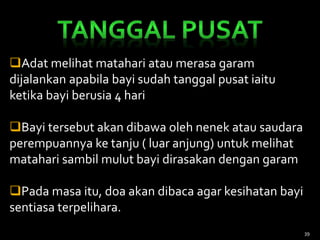 Adat melihat matahari atau merasa garam
dijalankan apabila bayi sudah tanggal pusat iaitu
ketika bayi berusia 4 hari
Bayi tersebut akan dibawa oleh nenek atau saudara
perempuannya ke tanju ( luar anjung) untuk melihat
matahari sambil mulut bayi dirasakan dengan garam
Pada masa itu, doa akan dibaca agar kesihatan bayi
sentiasa terpelihara.
39
 