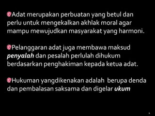 Adat merupakan perbuatan yang betul dan
perlu untuk mengekalkan akhlak moral agar
mampu mewujudkan masyarakat yang harmoni.
Pelanggaran adat juga membawa maksud
penyalah dan pesalah perlulah dihukum
berdasarkan penghakiman kepada ketua adat.
Hukuman yangdikenakan adalah berupa denda
dan pembalasan saksama dan digelar ukum
4
 