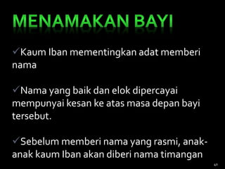 Kaum Iban mementingkan adat memberi
nama
Nama yang baik dan elok dipercayai
mempunyai kesan ke atas masa depan bayi
tersebut.
Sebelum memberi nama yang rasmi, anak-
anak kaum Iban akan diberi nama timangan
40
 