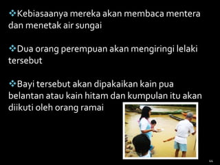 Kebiasaanya mereka akan membaca mentera
dan menetak air sungai
Dua orang perempuan akan mengiringi lelaki
tersebut
Bayi tersebut akan dipakaikan kain pua
belantan atau kain hitam dan kumpulan itu akan
diikuti oleh orang ramai
44
 