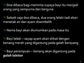 Doa dibaca bagi meminta supaya bayi itu menjadi
orang yang sempurna dan berguna
Sebaik saja doa dibaca, dua orang lelaki tadi akan
menetak air dan ayam disembelih
Nama bayi akan diumumkan pada masa itu
Bayi lelaki – sayap ayam akan diikat dengan
benang merah yang digantung pada galah berayang
Bayi perempuan – benang akan digantung pada
galah laletan
45
 