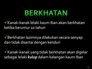 Kanak-kanak lelaki kaum Iban akan berkhatan
ketika berumur 10 tahun
Berkhatan lazimnya dilakukan secara senyap
dan tidak disertai dengan kenduri
Kanak-kanak yang tidak berkhatan akan digelar
sebagai lelaki kulup dalam kalangan kaum Iban
47
 