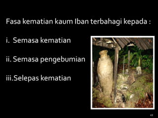 Fasa kematian kaum Iban terbahagi kepada :
i. Semasa kematian
ii.Semasa pengebumian
iii.Selepas kematian
49
 