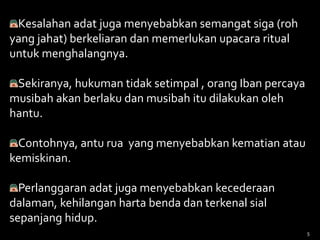 Kesalahan adat juga menyebabkan semangat siga (roh
yang jahat) berkeliaran dan memerlukan upacara ritual
untuk menghalangnya.
Sekiranya, hukuman tidak setimpal , orang Iban percaya
musibah akan berlaku dan musibah itu dilakukan oleh
hantu.
Contohnya, antu rua yang menyebabkan kematian atau
kemiskinan.
Perlanggaran adat juga menyebabkan kecederaan
dalaman, kehilangan harta benda dan terkenal sial
sepanjang hidup.
5
 