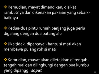 Kemudian, mayat dimandikan, disikat
rambutnya dan dikenakan pakaian yang sebaik-
baiknya
Kedua-dua pintu rumah panjang juga perlu
digalang dengan dua batang alu
Jika tidak, dipercayai- hantu si mati akan
membawa pulang roh si mati
Kemudian, mayat akan diletakkan di tengah-
tengah ruai dan dilingkungi dengan pua kumbu
yang dipanggil sapat 51
 