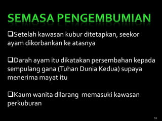 Setelah kawasan kubur ditetapkan, seekor
ayam dikorbankan ke atasnya
Darah ayam itu dikatakan persembahan kepada
sempulang gana (Tuhan Dunia Kedua) supaya
menerima mayat itu
Kaum wanita dilarang memasuki kawasan
perkuburan
53
 