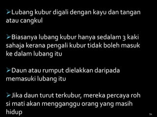 Lubang kubur digali dengan kayu dan tangan
atau cangkul
Biasanya lubang kubur hanya sedalam 3 kaki
sahaja kerana pengali kubur tidak boleh masuk
ke dalam lubang itu
Daun atau rumput dielakkan daripada
memasuki lubang itu
Jika daun turut terkubur, mereka percaya roh
si mati akan mengganggu orang yang masih
hidup 54
 