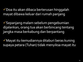 Doa itu akan dibaca berterusan hinggalah
mayat dibawa keluar dari rumah panjang
Sepanjang malam sebelum pengebumian
dijalankan, orang tua akan berbincang tentang
jangka masa berkabung dan berpantang
Mayat itu kemudiannya ditaburi beras kuning
supaya petara (Tuhan) tidak menyiksa mayat itu
55
 