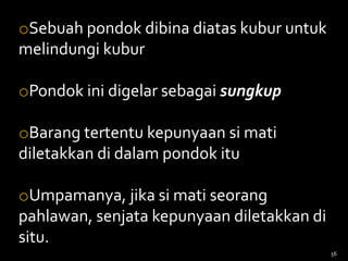 oSebuah pondok dibina diatas kubur untuk
melindungi kubur
oPondok ini digelar sebagai sungkup
oBarang tertentu kepunyaan si mati
diletakkan di dalam pondok itu
oUmpamanya, jika si mati seorang
pahlawan, senjata kepunyaan diletakkan di
situ.
56
 