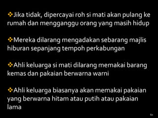 Jika tidak, dipercayai roh si mati akan pulang ke
rumah dan mengganggu orang yang masih hidup
Mereka dilarang mengadakan sebarang majlis
hiburan sepanjang tempoh perkabungan
Ahli keluarga si mati dilarang memakai barang
kemas dan pakaian berwarna warni
Ahli keluarga biasanya akan memakai pakaian
yang berwarna hitam atau putih atau pakaian
lama
60
 