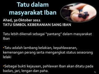 63
Ahad, 30 Oktober 2011
TATU SIMBOL KEBERANIAN SANG IBAN
Tatu lebih dikenali sebagai “pantang” dalam masyarakat
Iban
•Tatu adalah lambang kelakian, kepahlawanan,
kemenangan perang serta mengangkat status seseorang
lelaki
•Sebagai bukti kejayaan, pahlawan Iban akan ditatu pada
badan, jari, lengan dan paha.
 