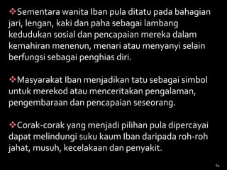 64
Sementara wanita Iban pula ditatu pada bahagian
jari, lengan, kaki dan paha sebagai lambang
kedudukan sosial dan pencapaian mereka dalam
kemahiran menenun, menari atau menyanyi selain
berfungsi sebagai penghias diri.
Masyarakat Iban menjadikan tatu sebagai simbol
untuk merekod atau menceritakan pengalaman,
pengembaraan dan pencapaian seseorang.
Corak-corak yang menjadi pilihan pula dipercayai
dapat melindungi suku kaum Iban daripada roh-roh
jahat, musuh, kecelakaan dan penyakit.
 