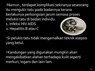 65
•Namun , terdapat komplikasi sekiranya seseorang
itu mengukir tatu pada badannya kerana
berlakunya perkongsian jarum semasa proses
melukis tatu di badan individu.
1. Infeksi HIV AIDS
2. Hepatitis B atau C
•Si pelukis tatu tidak mengamalkan teknik asepsis
yang betul.
Kandungan yang digunakan mungkin akan
mengakibatkan alahan terhadapa kulit seperti
merkuri, logam dan lain-lain.
 