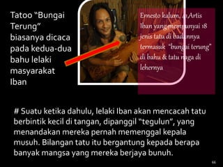 66
Tatoo “Bungai
Terung”
biasanya dicaca
pada kedua-dua
bahu lelaki
masyarakat
Iban
# Suatu ketika dahulu, lelaki Iban akan mencacah tatu
berbintik kecil di tangan, dipanggil “tegulun”, yang
menandakan mereka pernah memenggal kepala
musuh. Bilangan tatu itu bergantung kepada berapa
banyak mangsa yang mereka berjaya bunuh.
Ernesto kalum, 41,Artis
Iban yang mempunyai 18
jenis tatu di badannya
termasuk “bungai terung”
di bahu & tatu naga di
lehernya
 