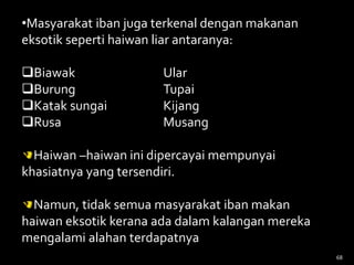 68
•Masyarakat iban juga terkenal dengan makanan
eksotik seperti haiwan liar antaranya:
Biawak Ular
Burung Tupai
Katak sungai Kijang
Rusa Musang
Haiwan –haiwan ini dipercayai mempunyai
khasiatnya yang tersendiri.
Namun, tidak semua masyarakat iban makan
haiwan eksotik kerana ada dalam kalangan mereka
mengalami alahan terdapatnya
 