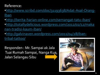 74
Reference:
•http://www.scribd.com/doc/31193638/Adat-Asal-Orang-
Iban
•http://berita-harian-online.com/semangat-tatu-iban/
•http://totallydelicious.wordpress.com/2012/02/12/maka
nan-tradisi-kaum-iban/
•http://galvinaven.wordpress.com/2011/04/28/iban-
tribal-tattoo/
Responden : Mr. Sampai ak Jala
Tuai Rumah Sampai, Nanga Kua,
Jalan Selangau Sibu
 
