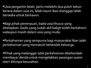 Usia pengantin lelaki perlu melebihi dua puluh tahun
kerana dalam usia ini, lelaki kaum iban dianggap telah
bersedia untuk berkawin.
Bagi pihak perempuan, tiada usia khusus yang
ditetapkan. Gadis yang sudah akil baligh boleh berkahwin
walaupun masih dalam usia yang muda.
Perkahwinan yang sempurna bagi masyarakat Iban ialah
perkahwinan yang mematuhi kehendak keluarga.
Pihak yang melanggar adat perkahwinan dikehendaki
membayar denda untuk mengelakkan pasangan suami
isteri ditimpa kesusahan.
9
 