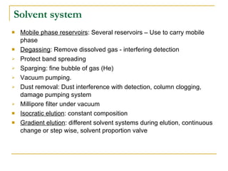 Solvent system Mobile phase reservoirs : Several reservoirs – Use to carry mobile phase Degassing : Remove dissolved gas - interfering detection Protect band spreading  Sparging: fine bubble of gas (He) Vacuum pumping. Dust removal: Dust interference with detection, column clogging, damage pumping system Millipore filter under vacuum Isocratic elution : constant composition Gradient elution : different solvent systems during elution, continuous change or step wise, solvent proportion valve 