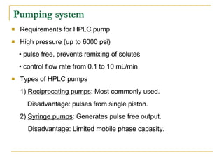 Pumping system Requirements for HPLC pump. High pressure (up to 6000 psi) •  pulse free, prevents remixing of solutes •  control flow rate from 0.1 to 10 mL/min Types of HPLC pumps 1)  Reciprocating pumps : Most commonly used.   Disadvantage: pulses from single piston. 2)  Syringe pumps : Generates pulse free output.  Disadvantage: Limited mobile phase capasity. 