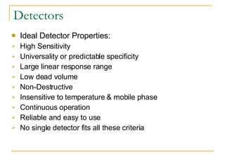 Detectors Ideal Detector Properties: High Sensitivity  Universality or predictable specificity Large linear response range  Low dead volume Non-Destructive Insensitive to temperature & mobile phase Continuous operation Reliable and easy to use No single detector fits all these criteria 