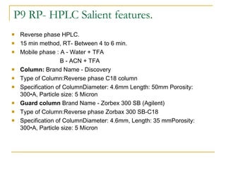 P9 RP- HPLC Salient features. Reverse phase HPLC. 15 min method, RT- Between 4 to 6 min. Mobile phase : A - Water + TFA    B - ACN + TFA Column:  Brand Name - Discovery Type of Column:Reverse phase C18 column Specification of ColumnDiameter: 4.6mm Length: 50mm Porosity: 300•A, Particle size: 5 Micron Guard column  Brand Name - Zorbex 300 SB (Agilent)  Type of Column:Reverse phase  Zorbax 300 SB-C18 Specification of ColumnDiameter: 4.6mm, Length: 35 mmPorosity: 300•A, Particle size: 5 Micron 