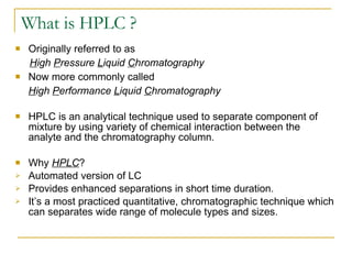 What is HPLC ? Originally referred to as H igh  P ressure  L iquid  C hromatography Now more commonly called  H igh  P erformance  L iquid  C hromatography HPLC is an analytical technique used to separate component of mixture by using variety of chemical interaction between the analyte and the chromatography column. Why  HPLC ? Automated version of LC Provides enhanced separations in short time duration. It’s a most practiced quantitative, chromatographic technique which can separates wide range of molecule types and sizes. 