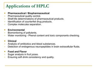 Applications of HPLC Pharmaceutical / Biopharmaceutical Pharmaceutical quality control. Shelf-life determinations of pharmaceutical products. Identification of counterfeit drug products. Complex molecules separation.  Environmental Biomonitoring of pollutents. Water monitoring - Phenol content and toxic componants checking. Clinical  Analysis of antibiotics and blood substances. Detection of endogenous neuropeptides in brain extracellular fluids.  Food and Flavor Sugar analysis in fruit juices. Ensuring soft drink consistency and quality.  