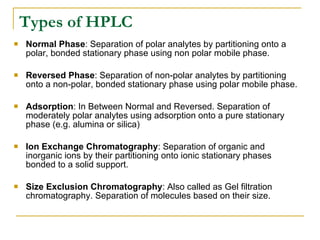 Types of HPLC Normal Phase : Separation of polar analytes by partitioning onto a polar, bonded stationary phase using non polar mobile phase. Reversed Phase : Separation of non-polar analytes by partitioning onto a non-polar, bonded stationary phase using polar mobile phase. Adsorption : In Between Normal and Reversed. Separation of moderately polar analytes using adsorption onto a pure stationary phase (e.g. alumina or silica) Ion Exchange Chromatography : Separation of organic and inorganic ions by their partitioning onto ionic stationary phases bonded to a solid support. Size Exclusion Chromatography : Also called as Gel filtration chromatography. Separation of molecules based on their size. 