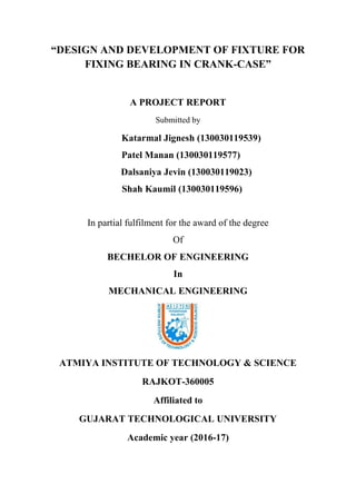 “DESIGN AND DEVELOPMENT OF FIXTURE FOR
FIXING BEARING IN CRANK-CASE”
A PROJECT REPORT
Submitted by
In partial fulfilment for the award of the degree
Of
BECHELOR OF ENGINEERING
In
MECHANICAL ENGINEERING
ATMIYA INSTITUTE OF TECHNOLOGY & SCIENCE
RAJKOT-360005
Affiliated to
GUJARAT TECHNOLOGICAL UNIVERSITY
Academic year (2016-17)
Katarmal Jignesh (130030119539)
Patel Manan (130030119577)
Dalsaniya Jevin (130030119023)
Shah Kaumil (130030119596)
 