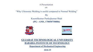 “Why Ultrasonic Welding is useful compared to Normal Welding”
By
Kaumilkumar Pankajkumar Shah
(PG - AMS, 170050750006)
GUJARAT TECHNOLOGICAL UNIVERSITY
BABARIA INSTITUTE OF TECHNOLOGY
Department of Mechanical Engineering
2018-19
A Presentation
on
 